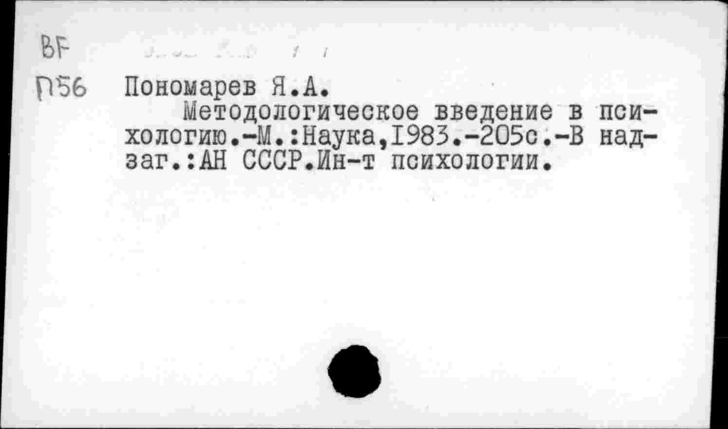 ﻿/ I
ьр
Р56 Пономарев Я.А.
Методологическое введение в психологию. —М.:Наука,1983.-205с.-В над-заг.:АН СССР.Ин-т психологии.